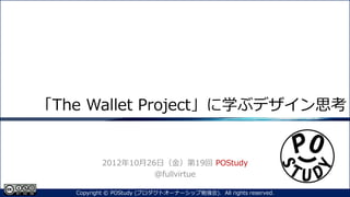 「The Wallet Project」に学ぶデザイン思考
2012年10月26日（金）第19回 POStudy
@fullvirtue
1Copyright © POStudy (プロダクトオーナーシップ勉強会). All rights reserved.
 