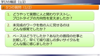 学びの確認（1/2）
5つの質問（1/2）
1. どうやって実際に人と関わりテストし、
プロトタイプの方向性を変えましたか？
2. 未完成のワークを他の人に見せるのは
どんな感覚でしたか？
3. ペースはどうでしたか？あなたの普段の仕事と
比較して、早くて繰り返しの多いサイクルを
どんな風に感じましたか？
37
 