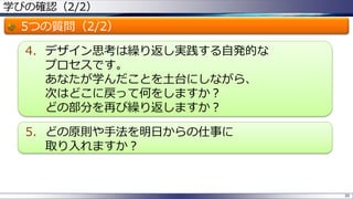 学びの確認（2/2）
5つの質問（2/2）
4. デザイン思考は繰り返し実践する自発的な
プロセスです。
あなたが学んだことを土台にしながら、
次はどこに戻って何をしますか？
どの部分を再び繰り返しますか？
5. どの原則や手法を明日からの仕事に
取り入れますか？
38
 