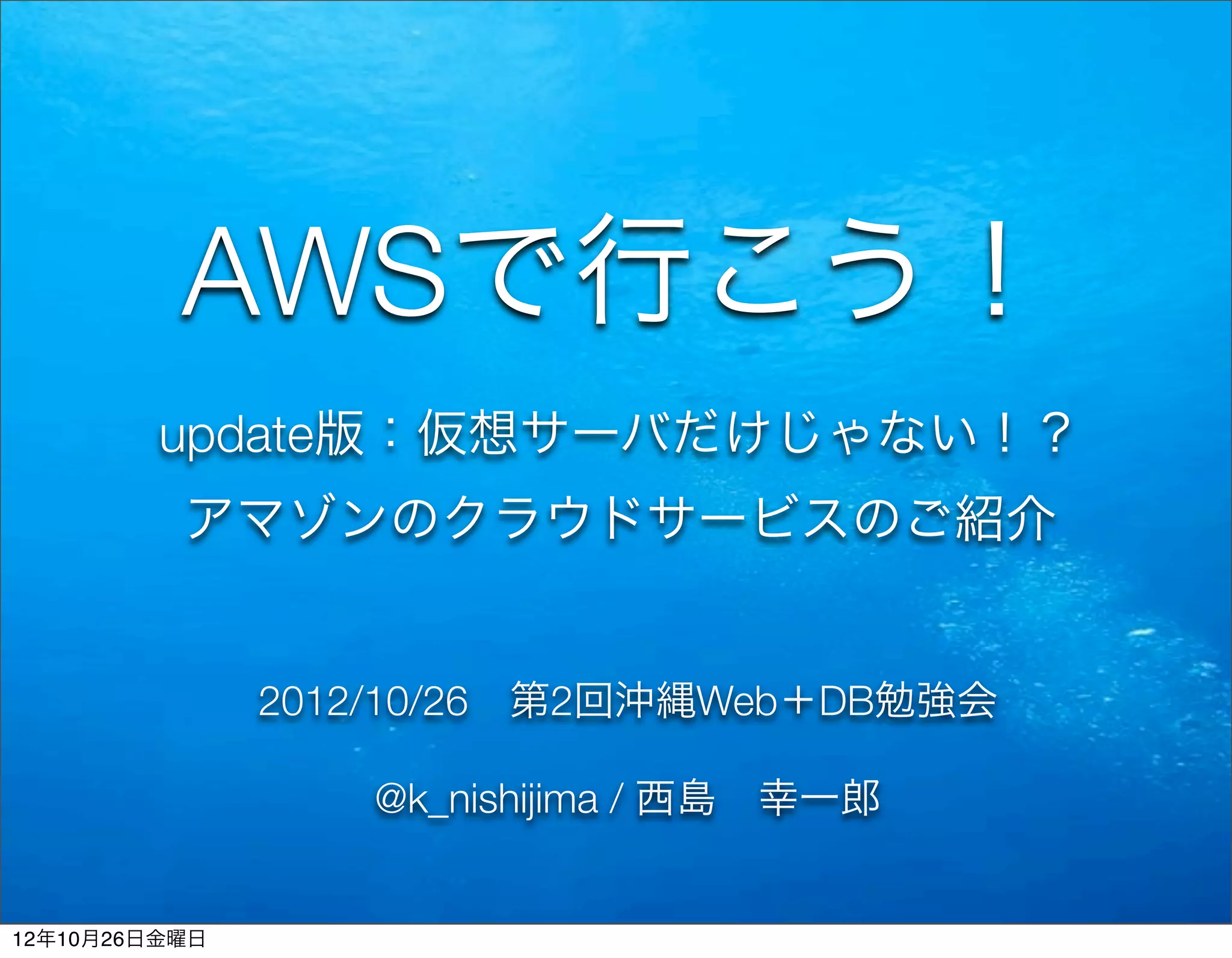 AWSで行こう！
         update版：仮想サーバだけじゃない！？
          アマゾンのクラウドサービスのご紹介


               2012/10/26 第2回沖縄Web＋DB勉強会

                  @k_nishijima / 西島 幸一郎


12年10月26日金曜日
 