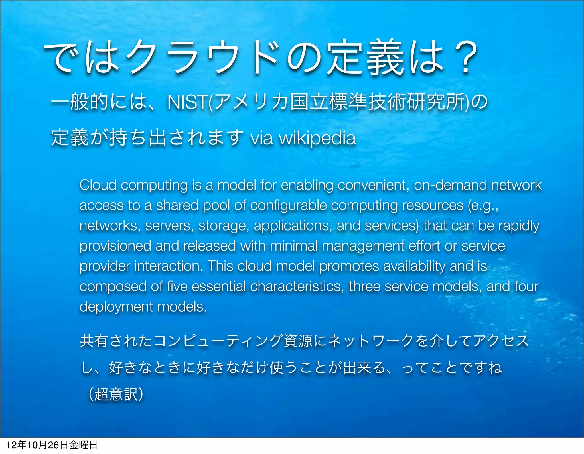ではクラウドの定義は？
     一般的には、NIST(アメリカ国立標準技術研究所)の
     定義が持ち出されます via wikipedia

         Cloud computing is a model for enabling convenient, on-demand network
         access to a shared pool of conﬁgurable computing resources (e.g.,
         networks, servers, storage, applications, and services) that can be rapidly
         provisioned and released with minimal management effort or service
         provider interaction. This cloud model promotes availability and is
         composed of ﬁve essential characteristics, three service models, and four
         deployment models.

         共有されたコンピューティング資源にネットワークを介してアクセス
         し、好きなときに好きなだけ使うことが出来る、ってことですね
         （超意訳）


12年10月26日金曜日
 