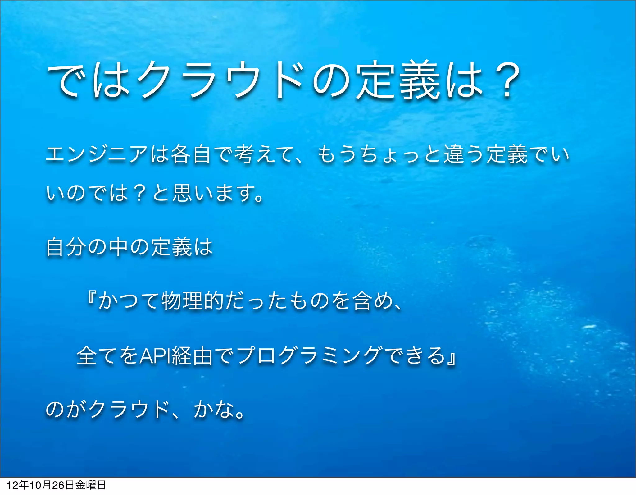 ではクラウドの定義は？
    エンジニアは各自で考えて、もうちょっと違う定義でい
    いのでは？と思います。

    自分の中の定義は

        『かつて物理的だったものを含め、

        全てをAPI経由でプログラミングできる』

    のがクラウド、かな。


12年10月26日金曜日
 