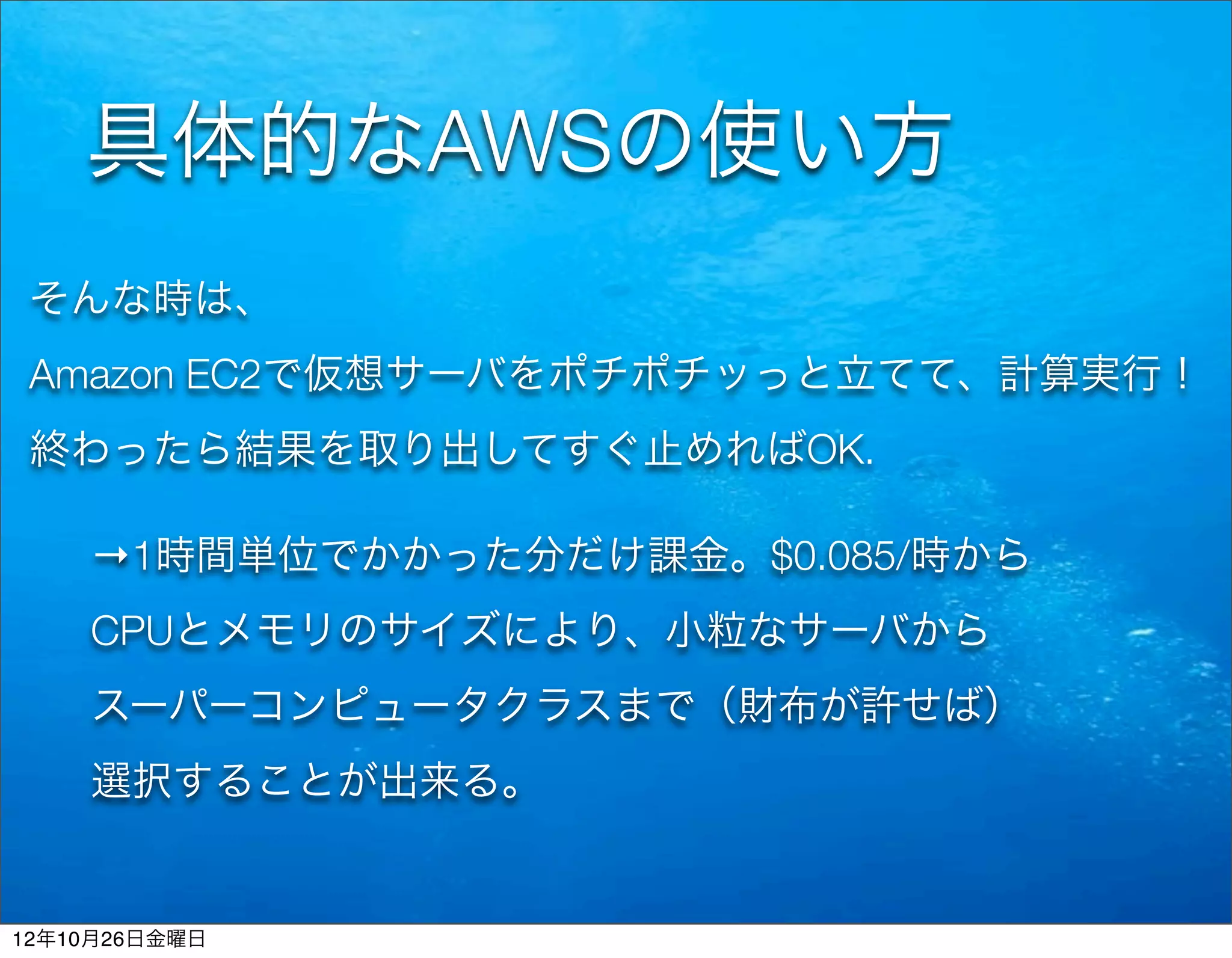 具体的なAWSの使い方
 そんな時は、
 Amazon EC2で仮想サーバをポチポチッっと立てて、計算実行！
 終わったら結果を取り出してすぐ止めればOK.

    →1時間単位でかかった分だけ課金。$0.085/時から
    CPUとメモリのサイズにより、小粒なサーバから
    スーパーコンピュータクラスまで（財布が許せば）
    選択することが出来る。


12年10月26日金曜日
 