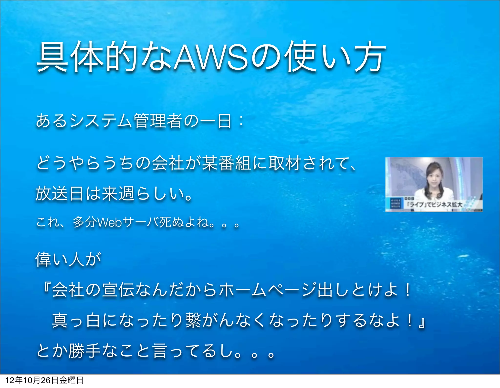 具体的なAWSの使い方
    あるシステム管理者の一日：

    どうやらうちの会社が某番組に取材されて、
    放送日は来週らしい。
    これ、多分Webサーバ死ぬよね。。。


    偉い人が
    『会社の宣伝なんだからホームページ出しとけよ！
     真っ白になったり繋がんなくなったりするなよ！』
    とか勝手なこと言ってるし。。。
12年10月26日金曜日
 