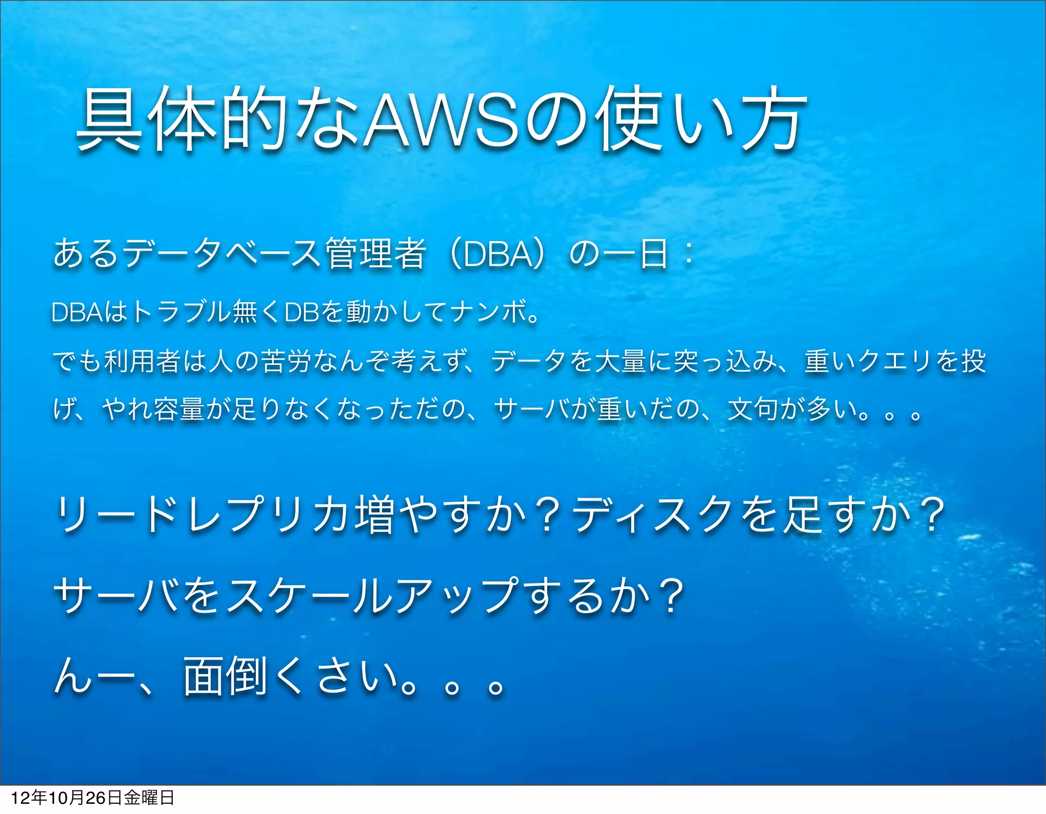 具体的なAWSの使い方
  あるデータベース管理者（DBA）の一日：
  DBAはトラブル無くDBを動かしてナンボ。
  でも利用者は人の苦労なんぞ考えず、データを大量に突っ込み、重いクエリを投
  げ、やれ容量が足りなくなっただの、サーバが重いだの、文句が多い。。。



  リードレプリカ増やすか？ディスクを足すか？
  サーバをスケールアップするか？
  んー、面倒くさい。。。

12年10月26日金曜日
 