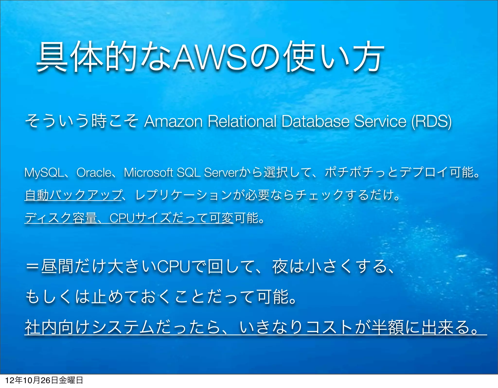 具体的なAWSの使い方
  そういう時こそ Amazon Relational Database Service (RDS)


  MySQL、Oracle、Microsoft SQL Serverから選択して、ポチポチっとデプロイ可能。
  自動バックアップ、レプリケーションが必要ならチェックするだけ。
  ディスク容量、CPUサイズだって可変可能。



  ＝昼間だけ大きいCPUで回して、夜は小さくする、
  もしくは止めておくことだって可能。
  社内向けシステムだったら、いきなりコストが半額に出来る。


12年10月26日金曜日
 