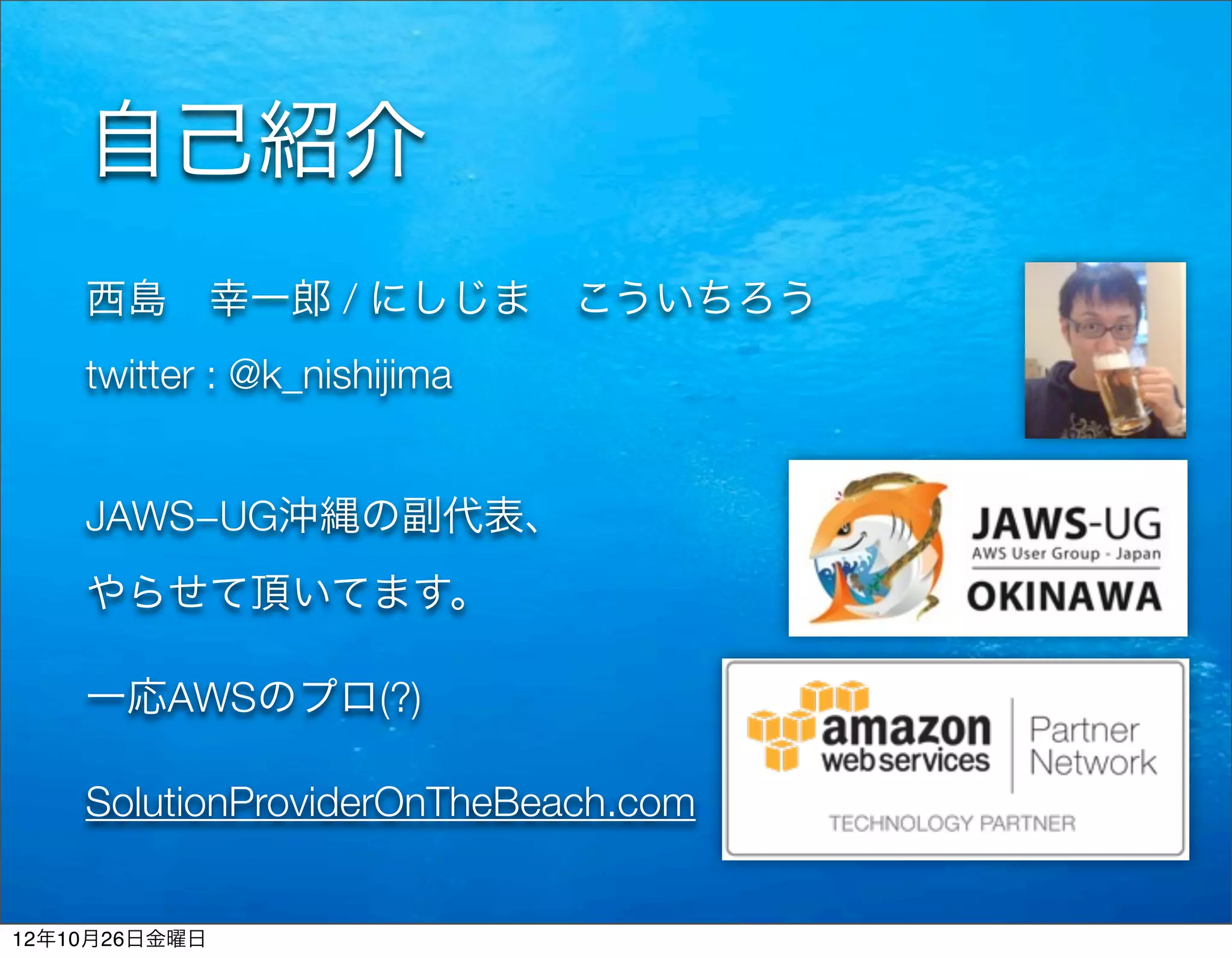 自己紹介
    西島 幸一郎 / にしじま こういちろう
    twitter : @k_nishijima


    JAWS−UG沖縄の副代表、
    やらせて頂いてます。

    一応AWSのプロ(?)

    SolutionProviderOnTheBeach.com


12年10月26日金曜日
 