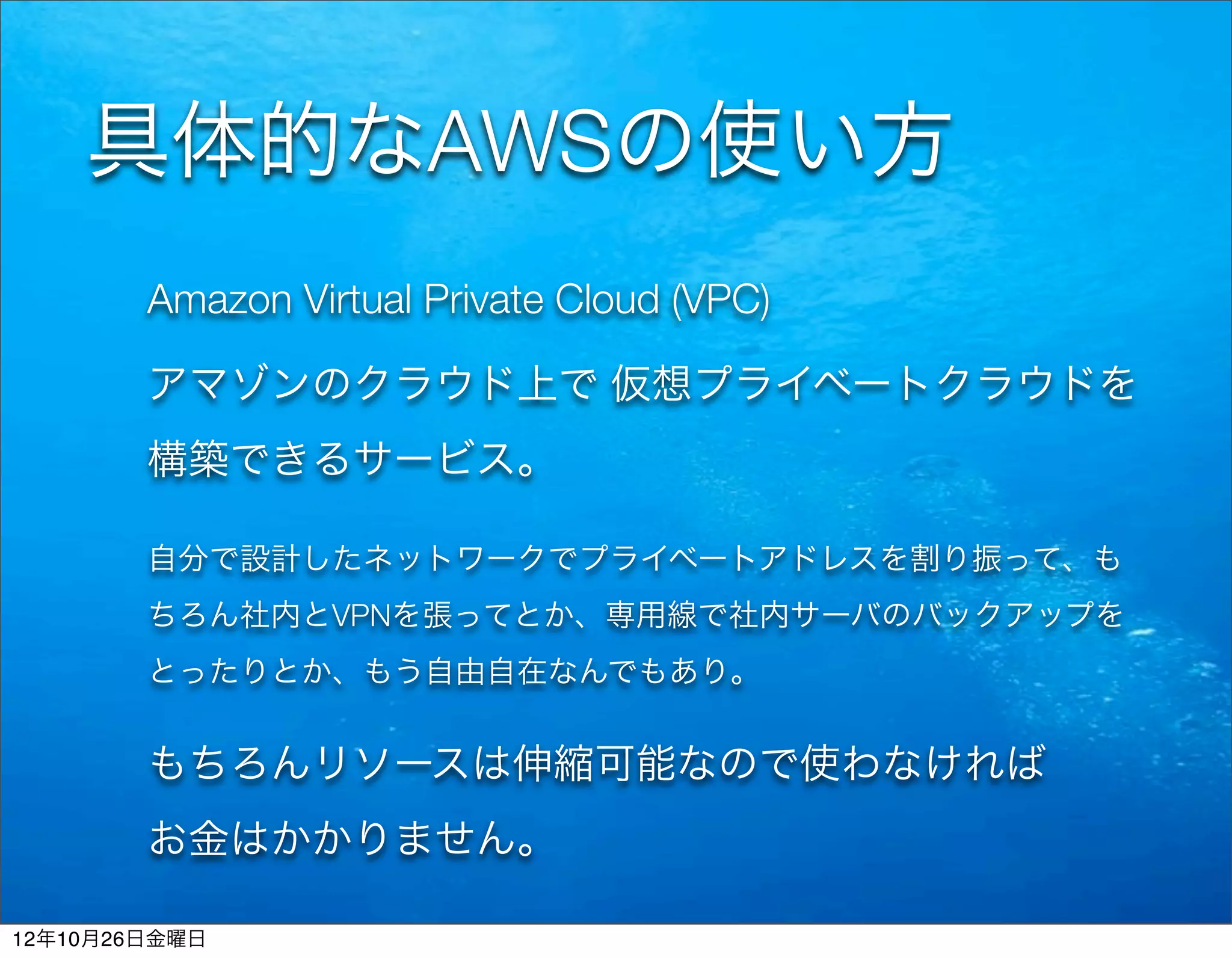 具体的なAWSの使い方
        Amazon Virtual Private Cloud (VPC)

        アマゾンのクラウド上で 仮想プライベートクラウドを
        構築できるサービス。

        自分で設計したネットワークでプライベートアドレスを割り振って、も
        ちろん社内とVPNを張ってとか、専用線で社内サーバのバックアップを
        とったりとか、もう自由自在なんでもあり。


        もちろんリソースは伸縮可能なので使わなければ
        お金はかかりません。

12年10月26日金曜日
 