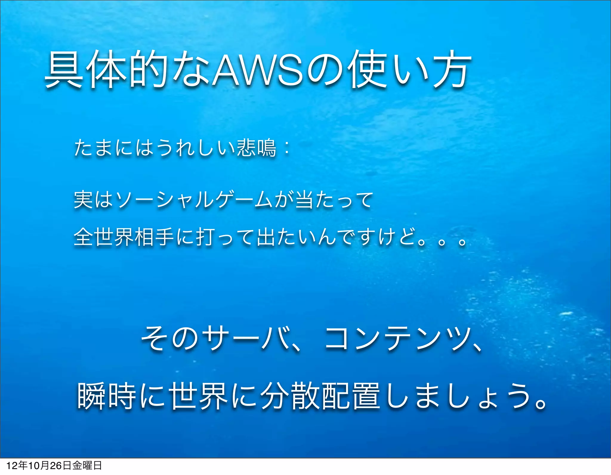 具体的なAWSの使い方
        たまにはうれしい悲鳴：

        実はソーシャルゲームが当たって
        全世界相手に打って出たいんですけど。。。




               そのサーバ、コンテンツ、
        瞬時に世界に分散配置しましょう。

12年10月26日金曜日
 