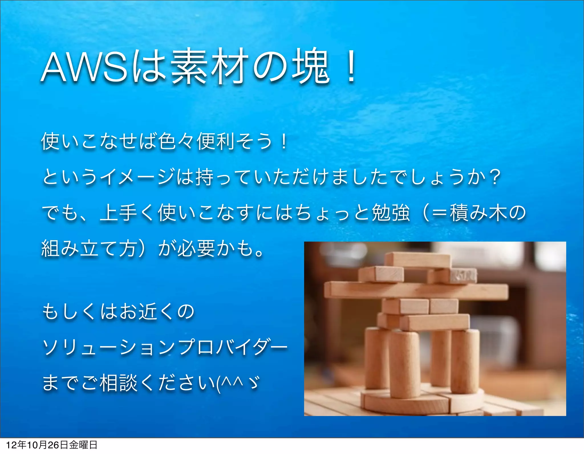 AWSは素材の塊！
    使いこなせば色々便利そう！
    というイメージは持っていただけましたでしょうか？
    でも、上手く使いこなすにはちょっと勉強（＝積み木の
    組み立て方）が必要かも。


    もしくはお近くの
    ソリューションプロバイダー
    までご相談ください(^^ゞ


12年10月26日金曜日
 