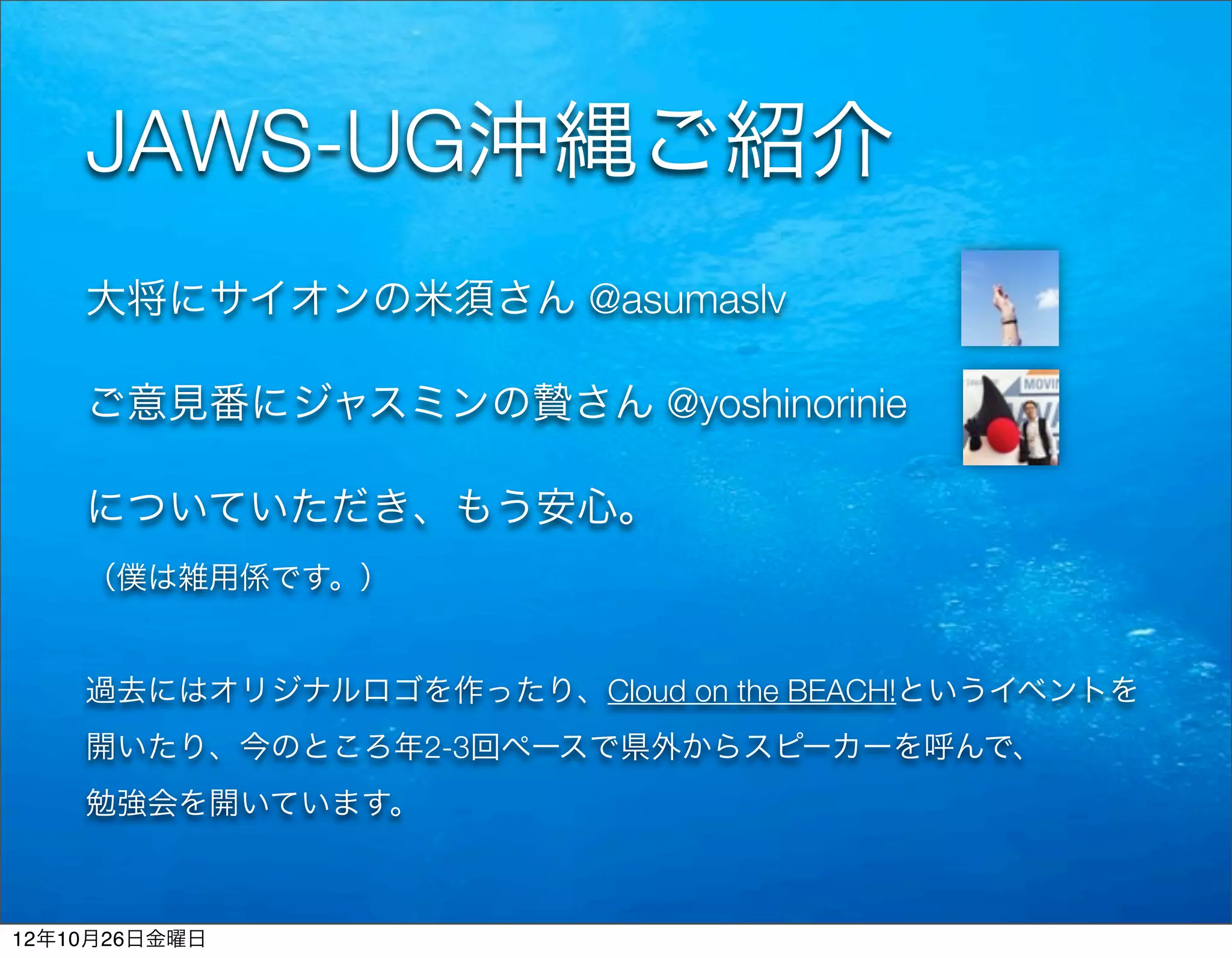 JAWS-UG沖縄ご紹介
    大将にサイオンの米須さん @asumaslv

    ご意見番にジャスミンの贄さん @yoshinorinie

    についていただき、もう安心。
    （僕は雑用係です。）


    過去にはオリジナルロゴを作ったり、Cloud on the BEACH!というイベントを
    開いたり、今のところ年2-3回ペースで県外からスピーカーを呼んで、
    勉強会を開いています。



12年10月26日金曜日
 