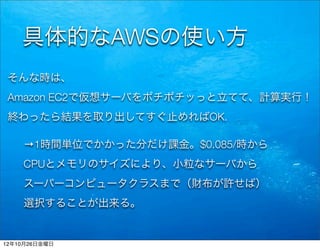 具体的なAWSの使い方
 そんな時は、
 Amazon EC2で仮想サーバをポチポチッっと立てて、計算実行！
 終わったら結果を取り出してすぐ止めればOK.

    →1時間単位でかかった分だけ課金。$0.085/時から
    CPUとメモリのサイズにより、小粒なサーバから
    スーパーコンピュータクラスまで（財布が許せば）
    選択することが出来る。


12年10月26日金曜日
 