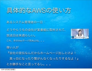 具体的なAWSの使い方
    あるシステム管理者の一日：

    どうやらうちの会社が某番組に取材されて、
    放送日は来週らしい。
    これ、多分Webサーバ死ぬよね。。。


    偉い人が
    『会社の宣伝なんだからホームページ出しとけよ！
     真っ白になったり繋がんなくなったりするなよ！』
    とか勝手なこと言ってるし。。。
12年10月26日金曜日
 