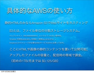 具体的なAWSの使い方
   静的HTMLのみならAmazon S3でWebサイトをホスティング

      S3とは、ファイル単位の分散ストレージシステム。
      イレブンナイン（99.999999999%）というとてつもない堅牢性。
      ちなみに可用性は99.99%=年間約１時間は止まるかも）。
      Dropboxとかストレージが必要なWebサービスはみんな使ってます。


      ここにHTMLや画像の静的コンテンツを置いて公開可能。
      アップしたファイルの容量と、配信時の帯域で課金。
      （初めの1TB/月までは $0.125/GB）


12年10月26日金曜日
 