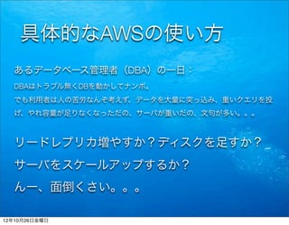 具体的なAWSの使い方
  あるデータベース管理者（DBA）の一日：
  DBAはトラブル無くDBを動かしてナンボ。
  でも利用者は人の苦労なんぞ考えず、データを大量に突っ込み、重いクエリを投
  げ、やれ容量が足りなくなっただの、サーバが重いだの、文句が多い。。。



  リードレプリカ増やすか？ディスクを足すか？
  サーバをスケールアップするか？
  んー、面倒くさい。。。

12年10月26日金曜日
 