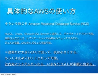 具体的なAWSの使い方
  そういう時こそ Amazon Relational Database Service (RDS)


  MySQL、Oracle、Microsoft SQL Serverから選択して、ポチポチっとデプロイ可能。
  自動バックアップ、レプリケーションが必要ならチェックするだけ。
  ディスク容量、CPUサイズだって可変可能。



  ＝昼間だけ大きいCPUで回して、夜は小さくする、
  もしくは止めておくことだって可能。
  社内向けシステムだったら、いきなりコストが半額に出来る。


12年10月26日金曜日
 