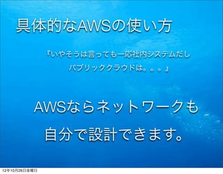 具体的なAWSの使い方
               『いやそうは言っても一応社内システムだし
                  パブリッククラウドは。。。』




          AWSならネットワークも
               自分で設計できます。

12年10月26日金曜日
 