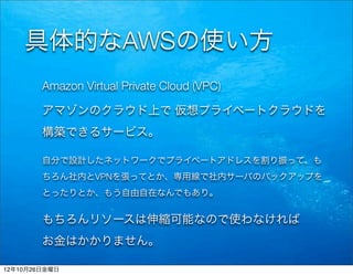具体的なAWSの使い方
        Amazon Virtual Private Cloud (VPC)

        アマゾンのクラウド上で 仮想プライベートクラウドを
        構築できるサービス。

        自分で設計したネットワークでプライベートアドレスを割り振って、も
        ちろん社内とVPNを張ってとか、専用線で社内サーバのバックアップを
        とったりとか、もう自由自在なんでもあり。


        もちろんリソースは伸縮可能なので使わなければ
        お金はかかりません。

12年10月26日金曜日
 
