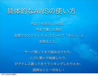 具体的なAWSの使い方
                何よりも恐ろしいのは、
                  今まで書いた例が
          全部マウスクリック or コマンドで「さくっ」と
                   出来ること。


               サーバ買ってきて組み立てたり、
                ハブに繋いで結線したり、
          IPアドレス貰ってきてラッキングしたりとか、
                 面倒なこと一切なし！
12年10月26日金曜日
 