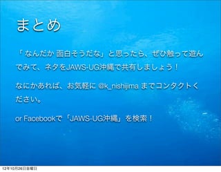 まとめ
    「 なんだか 面白そうだな」と思ったら、ぜひ触って遊ん
    でみて、ネタをJAWS-UG沖縄で共有しましょう！

    なにかあれば、お気軽に @k_nishijima までコンタクトく
    ださい。

    or Facebookで「JAWS-UG沖縄」を検索！




12年10月26日金曜日
 