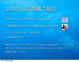 JAWS-UG沖縄ご紹介
    大将にサイオンの米須さん @asumaslv

    ご意見番にジャスミンの贄さん @yoshinorinie

    についていただき、もう安心。
    （僕は雑用係です。）


    過去にはオリジナルロゴを作ったり、Cloud on the BEACH!というイベントを
    開いたり、今のところ年2-3回ペースで県外からスピーカーを呼んで、
    勉強会を開いています。



12年10月26日金曜日
 