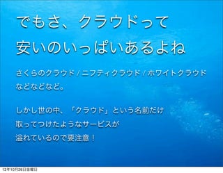 でもさ、クラウドって
    安いのいっぱいあるよね
    さくらのクラウド / ニフティクラウド / ホワイトクラウド
    などなどなど。


    しかし世の中、「クラウド」という名前だけ
    取ってつけたようなサービスが
       れているので要注意！



12年10月26日金曜日
 