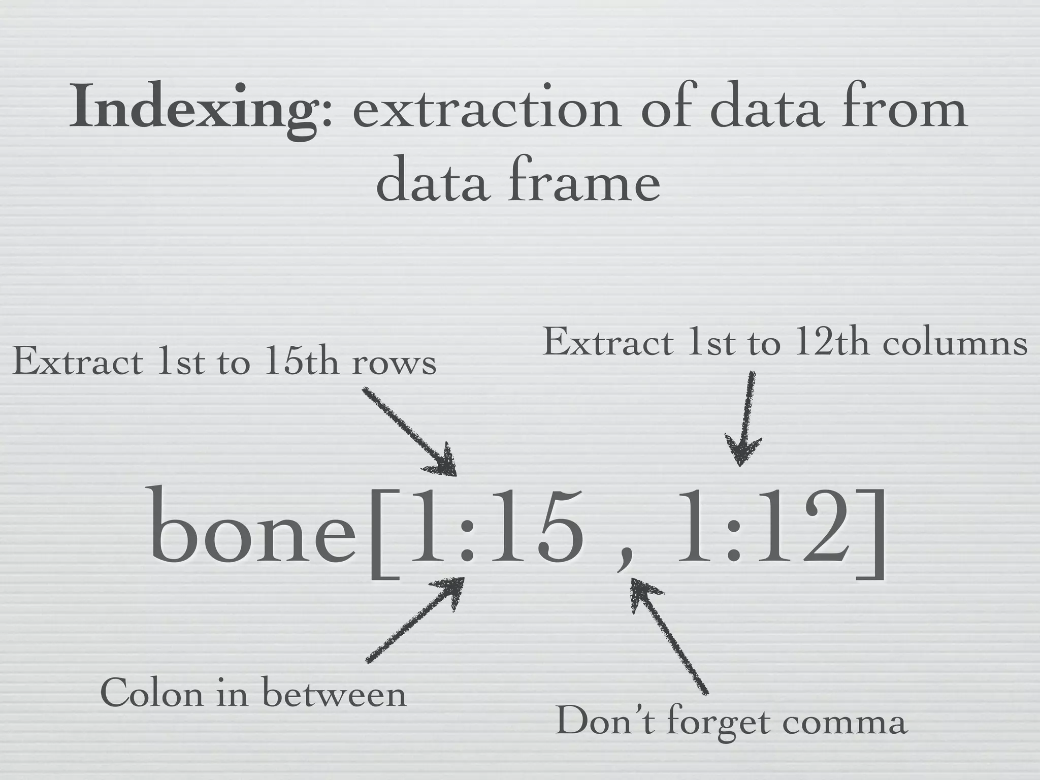 Indexing: extraction of data from
              data frame

Extract 1st to 15th rows   Extract 1st to 12th columns



       bone[1:15 , 1:12]
    Colon in between
                           Don’t forget comma
 