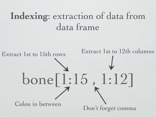 Indexing: extraction of data from
              data frame

Extract 1st to 15th rows   Extract 1st to 12th columns



       bone[1:15 , 1:12]
    Colon in between
                           Don’t forget comma
 