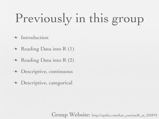 Previously in this group
n   Introduction

n   Reading Data into R (1)

n   Reading Data into R (2)

n   Descriptive, continuous

n   Descriptive, categorical




                    Group Website: http://rpubs.com/kaz_yos/useR_at_HSPH
 