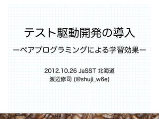 テスト駆動開発の導入
ーペアプログラミングによる学習効果ー

    2012.10.26 JaSST 北海道
     渡辺修司 (@shuji_w6e)




                           1
 