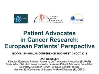 Patient Advocates
     in Cancer Research:
European Patients‟ Perspective
     ISOQOL 19th ANNUAL CONFERENCE, BUDAPEST, 26 OCT 2012

                              JAN GEISSLER
 Director, European Patients’ Academy on Therapeutic Innovation (EUPATI)
Co-founder, CML Advocates Network / Leukemia Patient Advocates Foundation
            Secretary, European Forum For Good Clinical Practice
      Member, EU Committee of Experts for Rare Diseases (EUCERD)
 