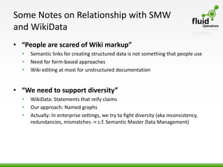 Some Notes on Relationship with SMW
and WikiData
• “People are scared of Wiki markup”
  •   Semantic links for creating structured data is not something that people use
  •   Need for form-based approaches
  •   Wiki editing at most for unstructured documentation


• “We need to support diversity”
  •   WikiData: Statements that reify claims
  •   Our approach: Named graphs
  •   Actually: In enterprise settings, we try to fight diversity (aka inconsistency,
      redundancies, mismatches -> c.f. Semantic Master Data Management)
 