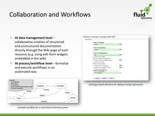 Collaboration and Workflows


 At data management level –
  collaborative creation of structured
  and unstructured documentation
  directly through the Wiki page of each
  resource (e.g. using edit-form widgets
  embedded in the wiki)
 At process/workflow level – formalize
  and execute workflows in an
  automated way


                                                           Ontology-based edit form for adding missing information




     Example workflow for a state-based ticketing system
 