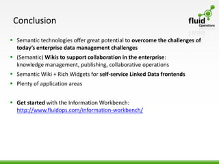 Conclusion
 Semantic technologies offer great potential to overcome the challenges of
  today’s enterprise data management challenges
 (Semantic) Wikis to support collaboration in the enterprise:
  knowledge management, publishing, collaborative operations
 Semantic Wiki + Rich Widgets for self-service Linked Data frontends
 Plenty of application areas


 Get started with the Information Workbench:
  http://www.fluidops.com/information-workbench/
 