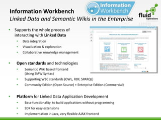 Information Workbench
Linked Data and Semantic Wikis in the Enterprise
• Supports the whole process of
  interacting with Linked Data
    •   Data integration
    •   Visualization & exploration
    •   Collaborative knowledge management


•   Open standards and technologies
    •    Semantic Wiki based frontend
         (Using SMW Syntax)
    •    Supporting W3C standards (OWL, RDF, SPARQL)
    •    Community Edition (Open Source) + Enterprise Edition (Commercial)


•   Platform for Linked Data Application Development
    •    Base functionality to build applications without programming
    •    SDK for easy extensions
    •    Implementation in Java, very flexible AJAX frontend
 