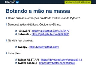 #Intercon2012 #Metricas




Botando a mão na massa
# Como buscar informações da API do Twitter usando Python?

# Demonstrações didáticas. Código no Github:

        # Followers - https://gist.github.com/3936177
        # Retweets - https://gist.github.com/3936092

# Na vida real usamos:

        # Tweepy - http://tweepy.github.com/

# Links úteis:

        # Twitter REST API - https://dev.twitter.com/docs/api/1.1
        # Twitter console - https://dev.twitter.com/console
 
