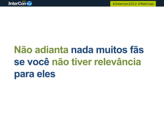 #Intercon2012 #Metricas




Não adianta nada muitos fãs
se você não tiver relevância
para eles
 