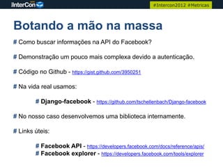 #Intercon2012 #Metricas




Botando a mão na massa
# Como buscar informações na API do Facebook?

# Demonstração um pouco mais complexa devido a autenticação.

# Código no Github - https://gist.github.com/3950251

# Na vida real usamos:

         # Django-facebook - https://github.com/tschellenbach/Django-facebook

# No nosso caso desenvolvemos uma biblioteca internamente.

# Links úteis:

         # Facebook API - https://developers.facebook.com/docs/reference/apis/
         # Facebook explorer - https://developers.facebook.com/tools/explorer
 