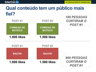 #Intercon2012 #Metricas


Qual conteúdo tem um público mais
fiel?
                             100 PESSOAS
  POST #1       POST #2      CURTIRAM O
                               POST #1
 COMIDAS DE    COMIDAS DE
  BOTECO        BOTECO

 1.000 likes   1.500 likes

  POST #1       POST #2

   BACON         BACON
                             900 PESSOAS
 1.000 likes   1.500 likes   CURTIRAM O
                               POST #1
 