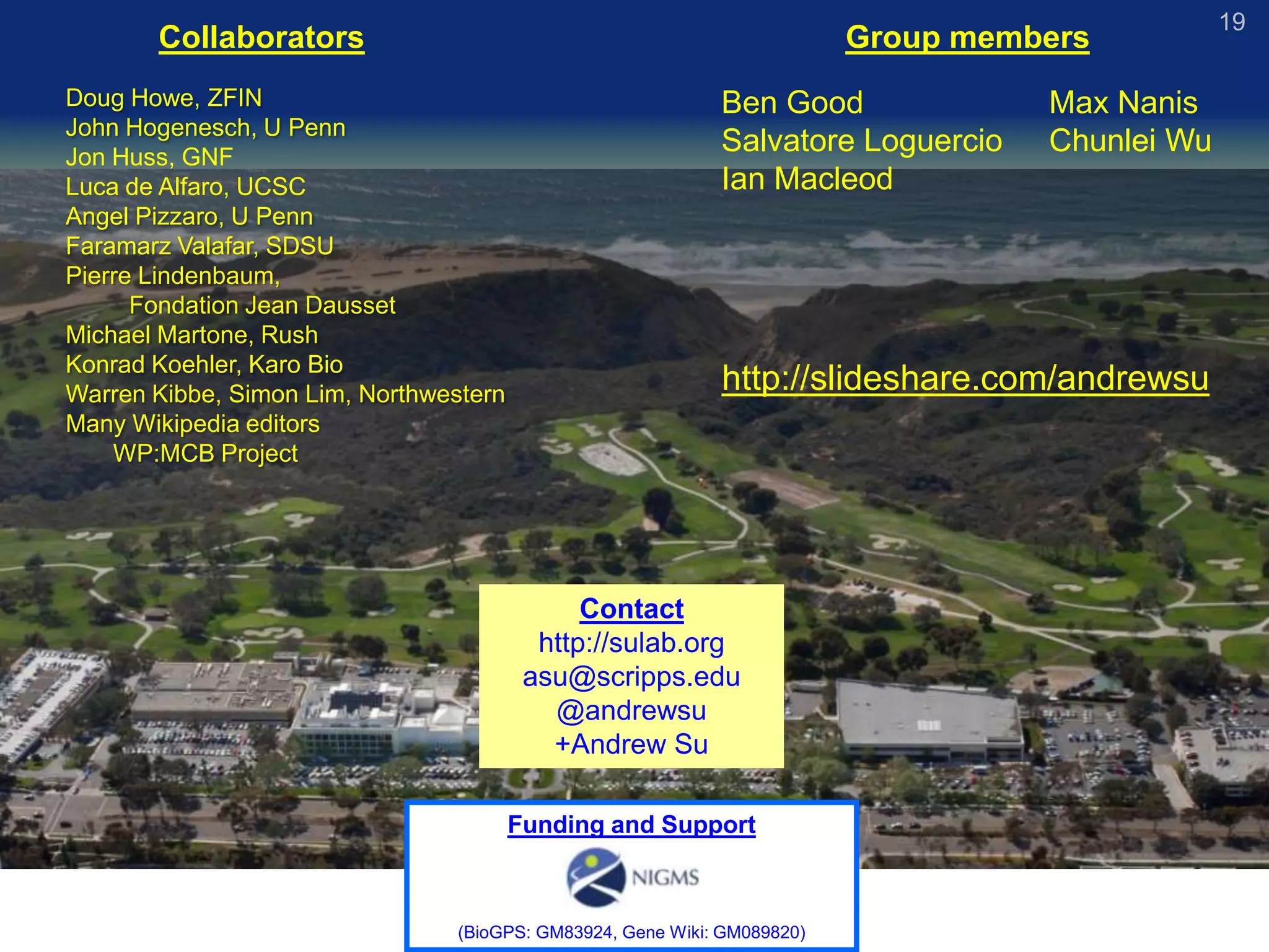 19
       Collaborators                                                      Group members
Doug Howe, ZFIN                                              Ben Good               Max Nanis
John Hogenesch, U Penn
Jon Huss, GNF
                                                             Salvatore Loguercio    Chunlei Wu
Luca de Alfaro, UCSC                                         Ian Macleod
Angel Pizzaro, U Penn
Faramarz Valafar, SDSU
Pierre Lindenbaum,
      Fondation Jean Dausset
Michael Martone, Rush
Konrad Koehler, Karo Bio
Warren Kibbe, Simon Lim, Northwestern
                                                             http://slideshare.com/andrewsu
Many Wikipedia editors
    WP:MCB Project




                                              Contact
                                          http://sulab.org
                                         asu@scripps.edu
                                           @andrewsu
                                           +Andrew Su

                                        Funding and Support



                                 (BioGPS: GM83924, Gene Wiki: GM089820)
 