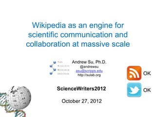 Wikipedia as an engine for
 scientific communication and
collaboration at massive scale

              Andrew Su, Ph.D.
                 @andrewsu
               asu@scripps.edu
                http://sulab.org   OK

        ScienceWriters2012         OK

          October 27, 2012
 