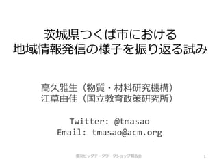 茨城県つくば市における
地域情報発信の様子を振り返る試み


  高久雅生（物質・材料研究機構）
  江草由佳（国立教育政策研究所）

      Twitter: @tmasao
   Email: tmasao@acm.org

      震災ビッグデータワークショップ報告会   1
 