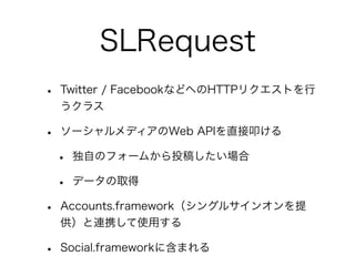 SLRequest
•   Twitter / FacebookなどへのHTTPリクエストを行
    うクラス

•   ソーシャルメディアのWeb APIを直接叩ける

    •   独自のフォームから投稿したい場合

    •   データの取得

•   Accounts.framework（シングルサインオンを提
    供）と連携して使用する

•   Social.frameworkに含まれる
 