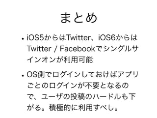 まとめ
• iOS5からはTwitter、iOS6からは
 Twitter / Facebookでシングルサ
 インオンが利用可能

• OS側でログインしておけばアプリ
 ごとのログインが不要となるの
 で、ユーザの投稿のハードルも下
 がる。積極的に利用すべし。
 