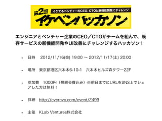 エンジニアとベンチャー企業のCEO／CTOがチームを組んで、既
存サービスの新機能開発やUI改善にチャレンジするハッカソン！


 •   日時  2012/11/16(金) 19:00 ∼ 2012/11/17(土) 20:00


 •   場所 東京都港区六本木6-10-1 六本木ヒルズ森タワー22F


 •   参加費 1000円（懇親会費込み）※前日までにURLをSNS上でシェ
     アした方は無料！


 •   詳細 http://everevo.com/event/2493


 •   主催 KLab Ventures株式会社
 