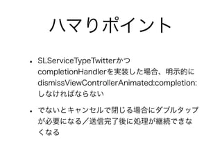 ハマりポイント
• SLServiceTypeTwitterかつ
  completionHandlerを実装した場合、明示的に
  dismissViewControllerAnimated:completion:
  しなければならない

• でないとキャンセルで閉じる場合にダブルタップ
  が必要になる／送信完了後に処理が継続できな
  くなる
 