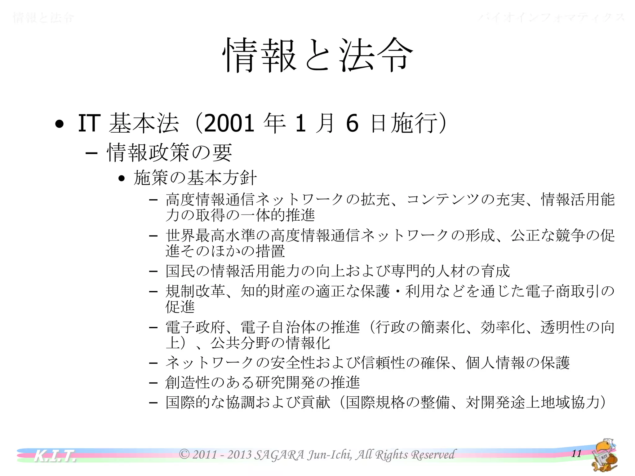 バイオインフォマティクス

情報と法令

情報と法令
• IT 基本法（2001 年 1 月 6 日施行）
– 情報政策の要
• 施策の基本方針
– 高度情報通信ネットワークの拡充、コンテンツの充実、情報活用能力の取
得の一体的推進
– 世界最高水準の高度情報通信ネットワークの形成、公正な競争の促進そ
のほかの措置
– 国民の情報活用能力の向上および専門的人材の育成
– 規制改革、知的財産の適正な保護・利用などを通じた電子商取引の促進
– 電子政府、電子自治体の推進（行政の簡素化、効率化、透明性の向上）、
公共分野の情報化
– ネットワークの安全性および信頼性の確保、個人情報の保護
– 創造性のある研究開発の推進
– 国際的な協調および貢献（国際規格の整備、対開発途上地域協力）

K.I.T.

© 2011 - 2013 SAGARA Jun-Ichi, All Rights Reserved

11

 