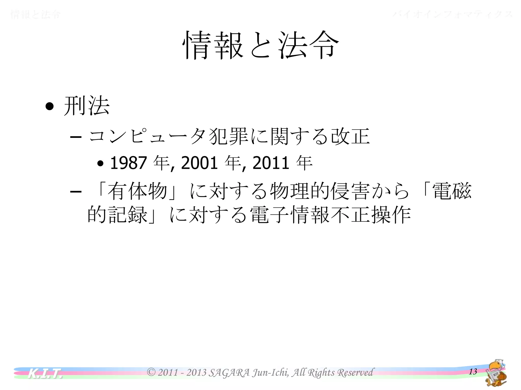 バイオインフォマティクス

情報と法令

情報と法令
• 刑法
– コンピュータ犯罪に関する改正
• 1987 年, 2001 年, 2011 年

– 「有体物」に対する物理的侵害から「電磁的記
録」に対する電子情報不正操作

K.I.T.

© 2011 - 2013 SAGARA Jun-Ichi, All Rights Reserved

13

 