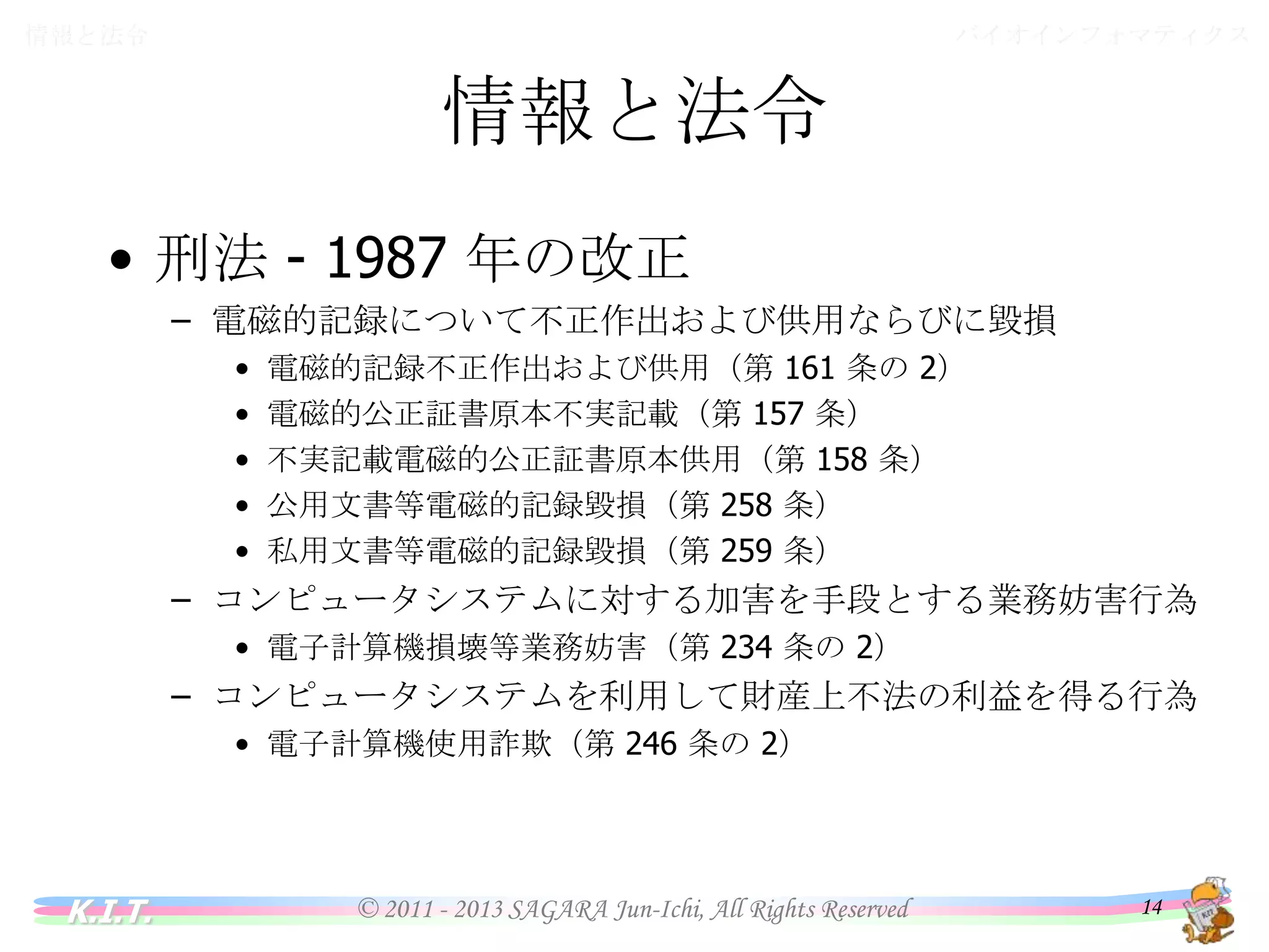 バイオインフォマティクス

情報と法令

情報と法令
• 刑法 - 1987 年の改正
– 電磁的記録について不正作出および供用ならびに毀損
•
•
•
•
•

電磁的記録不正作出および供用（第 161 条の 2）
電磁的公正証書原本不実記載（第 157 条）
不実記載電磁的公正証書原本供用（第 158 条）
公用文書等電磁的記録毀損（第 258 条）
私用文書等電磁的記録毀損（第 259 条）

– コンピュータシステムに対する加害を手段とする業務妨害行為
• 電子計算機損壊等業務妨害（第 234 条の 2）

– コンピュータシステムを利用して財産上不法の利益を得る行為
• 電子計算機使用詐欺（第 246 条の 2）

K.I.T.

© 2011 - 2013 SAGARA Jun-Ichi, All Rights Reserved

14

 