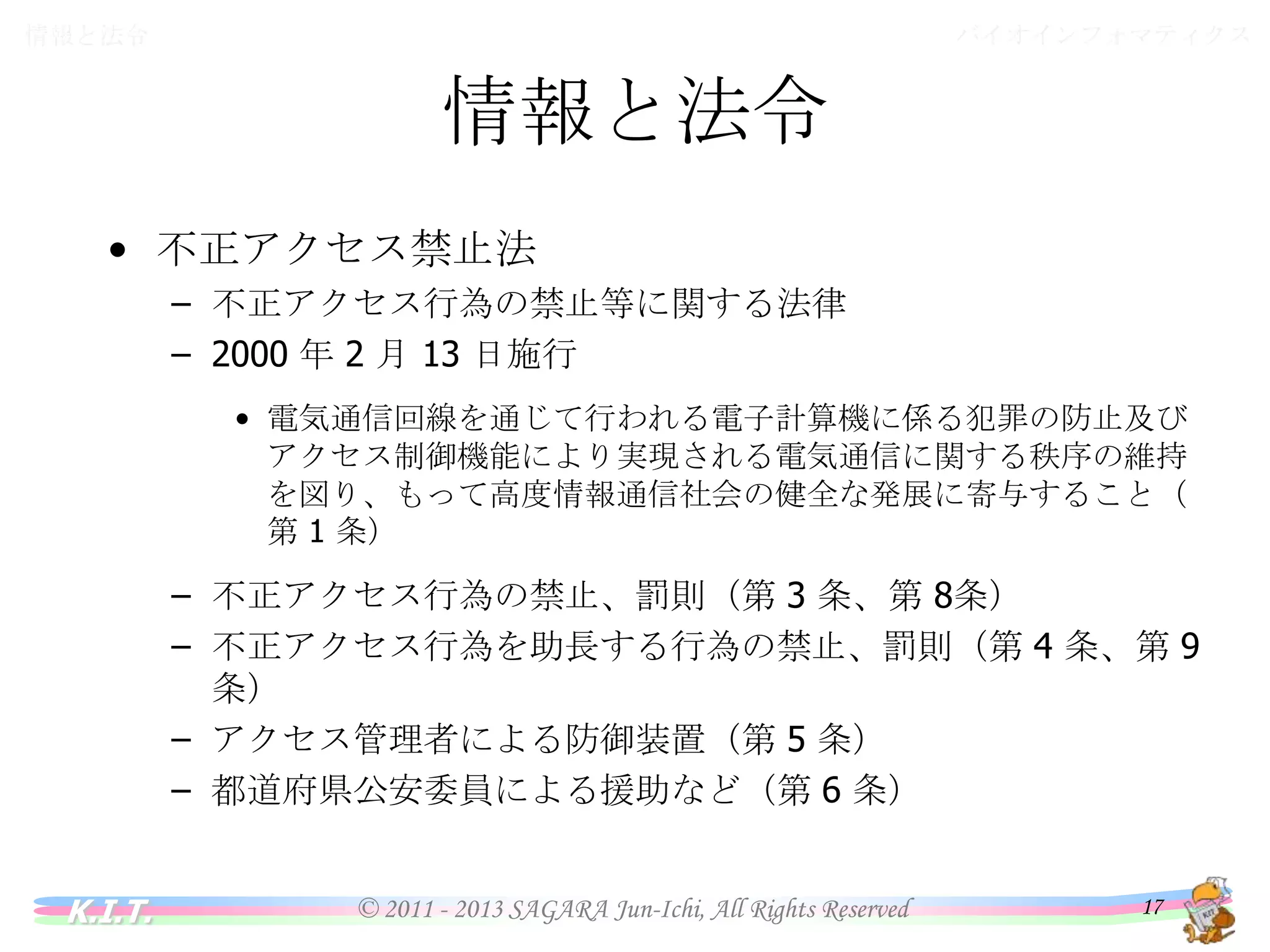 バイオインフォマティクス

情報と法令

情報と法令
• 不正アクセス禁止法
– 不正アクセス行為の禁止等に関する法律
– 2000 年 2 月 13 日施行
• 電気通信回線を通じて行われる電子計算機に係る犯罪の防止及びアク
セス制御機能により実現される電気通信に関する秩序の維持を図り、も
って高度情報通信社会の健全な発展に寄与すること（第 1 条）

–
–
–
–

K.I.T.

不正アクセス行為の禁止、罰則（第 3 条、第 8条）
不正アクセス行為を助長する行為の禁止、罰則（第 4 条、第 9 条）
アクセス管理者による防御装置（第 5 条）
都道府県公安委員による援助など（第 6 条）

© 2011 - 2013 SAGARA Jun-Ichi, All Rights Reserved

17

 